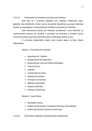 72




3.10.3.4     Treinamento de combate a princípios de incêndios
           Pelo fato de a empresa trabalhar com materiais inflamáveis (óleo,
gasolina, óleo lubrificante, tinner e etc) é de grande importância que seja ministrado
a todos os empregados o treinamento de combate a princípios de incêndios.
           Este treinamento deverá ser realizado anualmente e visa relembrar os
conhecimentos básicos de combate a princípios de incêndios e também treinar
novos funcionários que foram admitidos após a realização destes cursos.
           O conteúdo programático deste curso deverá seguir os itens abaixo
relacionados:


           Módulo I - Prevenção de Incêndios:


                •   Segurança do Trabalho;
                •   Equipamentos de Segurança;
                •   Equipamentos Fixos da Planta (Edificação);
                •   Teoria do Foco;
                •   Incêndio;
                •   Transmissão do Calor;
                •   Classes de Incêndio;
                •   Princípios de Incêndio;
                •   Métodos de Extinção;
                •   Espaço Confinado;
                •   Praticas e Dinâmicas.


           Módulo II - Aula Prática


                •   Atividades Físicas;
                •   Prática de Prevenção e Combate a Princípios de Incêndios;
                •   Prática de Primeiros Socorros sobre Fogo.


3.10.3.5     Treinamento referente a procedimentos operacionais
 