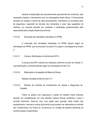 73



           Quando a elaboração dos procedimentos operacionais for concluída, será
necessário realizar o treinamento com os empregados desta oficina. O treinamento
consiste em realizar a leitura de cada procedimento, informando os principais itens
de segurança, responder às dúvidas dos treinandos e caso haja sugestões de
melhoria, as mesmas deverão ser anotadas e analisadas posteriormente pelo
responsável pela criação destes documentos.


3.10.3.6     Execução das atividades solicitadas no PPRA


           A execução das atividades solicitadas no PPRA deverá seguir as
orientações do PPRA, que se encontra no anexo IV e seguir o cronograma do Anexo
V.


3.10.3.7     Compra, Distribuição e Controle dos EPI´s


           A compra dos EPI`s deverá ser realizada conforme os itens da Tabela 11,
sua distribuição e controle deverão seguir as orientações do item 4.5.


3.10.3.8     Elaboração e divulgação do Mapa de Riscos


           Realizar atividade conforme item 4.7.


3.10.3.9     Planilha de Controle de Investimento em Saúde e Segurança do
        Trabalho


           Todos os gastos com segurança e saúde do trabalho nesta empresa
deverão ser contabilizados em uma planilha visando futuras auditorias e para o
controle financeiro. Deve-se criar uma pasta para guardar notas fiscais dos
equipamentos, manuais e outros documentos que possam ser relevantes ao controle
dos investimentos. No Anexo XI, encontra-se um modelo de planilha destinada ao
controle destes investimentos.
 