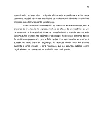 75



aparecimento, pode-se atuar corrigindo efetivamente o problema e evitar nova
ocorrência. Poderá ser usado o Diagrama de Ishikawa para encontrar a causa do
processo não estar funcionando corretamente.
          As reuniões de avaliação devem ser realizadas a cada três meses, com a
presença do proprietário da empresa, do chefe da oficina, de um mecânico, de um
representante da área administrativa e de um profissional da área de segurança do
trabalho. Estas reuniões não poderão ser adiadas por mais de duas semanas do que
foi inicialmente programado, pois a falta destas pode comprometer seriamente o
sucesso do Plano Geral de Segurança. As reuniões devem durar no máximo
quarenta e cinco minutos e será necessário que os assuntos tratados sejam
registrados em ata, que deverá ser assinada pelos participantes.
 