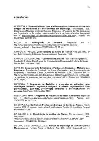 78




REFERÊNCIAS



ALBERTON, A. Uma metodologia para auxiliar no gerenciamento de riscos e na
seleção de alternativas de investimentos em segurança. Florianópolis, 1996.
Dissertação (Mestrado em Engenharia de Produção) - Programa de Pós-Graduação
em Engenharia de Produção, Universidade Federal de Santa Catarina. Disponível
em: < http://www.eps.ufsc.br/disserta96/anete/index/indx_ane.htm>, Acesso em
08/05/2009 às 00:58 am.

BELLO,       N.      Investigando    o    Acidente.     Disponível     em:       <
http://www.segurancaetrabalho.com.br/download/investigando-acidente-
nicolau_bello.pdf >. Acesso em23/06/2009 às 09:07 pm.

CAMPOS, V. FALCONI, Gerenciamento da Rotina do Trabalho do Dia a Dia, 6ª
ed., Belo Horizonte, Editora de Desenvolvimento Gerencial, 1994.

CAMPOS, V. FALCONI, TQC – Controle da Qualidade Total (no estilo japonês),
Fundação Cristiano Otoni/Escola de Engenharia da Universidade Federal de Minas
Gerais. Belo Horizonte. 1992.

CANO, I.S. Gerenciamento Estratégico e Políticas de Execução – Melhoria dos
Processos. Trabalho de Conclusão de Curso (Bacharelado em Administração de
Empresas) – Faculdade Carlos Drummond de Andrade, 2006. Disponível em : <
http://www.administradores.com.br/producao_academica/gerenciamento_estrategico
_e_politicas_de_execucao_melhoria_dos_processos/165/ >. Acesso em 16/06/2009
às 10:34 pm.

CARDELLA, B. Segurança do Trabalho e prevenção de acidentes: uma
abordagem holística: segurança integrada à missão organizacional com
produtividade, qualidade, preservação ambiental e desenvolvimento de
pessoas. São Paulo. Editora Atlas, 1999.

UNESP, 2005, PPRA - Programa de Prevenção de riscos Ambientais disponível
em < http://www.bauru.unesp.br/curso_cipa/artigos/ppra.htm>. Acesso em:
15/04/2009 às 10:13 pm

DA SILVA, L.A.V. Controle de Perdas com Enfoque na Gestão de Riscos. Rio de
Janeiro, 2002. Congresso Nacional de Excelência em Gestão. Universidade Federal
Fluminense – UFF.

DE AGUIAR, L. A. Metodologia de Análise de Riscos. Rio de Janeiro, 2009.
Disponível                                                               em:
<http://www.saneamento.poli.ufrj.br/documentos/Josimar/APP_e_HAZOP.pdf>.
Acesso em 12/05/2009 às 09:35 pm.

DE LIMA, M.C.G. ; BRANDALIZE, A. Manual de Segurança do Trabalho para a
Microempresa, Revista Terra e Cultura, Ano XIX, nº36, disponível em: <
 