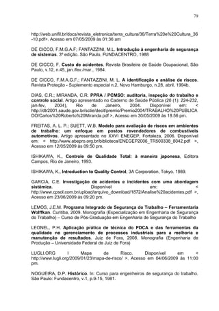 79



http://web.unifil.br/docs/revista_eletronica/terra_cultura/36/Terra%20e%20Cultura_36
-10.pdf>. Acesso em 07/05/2009 às 01:36 am

DE CICCO, F.M.G.A.F; FANTAZZINI, M.L. Introdução à engenharia de segurança
de sistemas. 3º edição. São Paulo, FUNDACENTRO, 1988

DE CICCO, F. Custo de acidentes. Revista Brasileira de Saúde Ocupacional, São
Paulo, v.12, n.45, jan./fev./mar., 1984.

DE CICCO, F.M.A.G.F.; FANTAZZINI, M. L. A identificação e análise de riscos.
Revista Proteção - Suplemento especial n.2, Novo Hamburgo, n.28, abril, 1994b.

DIAS, C.R.; MIRANDA, C.R. PPRA / PCMSO: auditoria, inspeção do trabalho e
controle social. Artigo apresentado no Caderno de Saúde Pública (20 (1): 224-232,
jan-fev,     2004),    Rio      de     Janeiro,    2004.   Disponível   em:    <
http://dtr2001.saude.gov.br/sctie/decit/premio/Premio2004/TRABALHO%20PUBLICA
DO/Carlos%20Roberto%20Miranda.pdf >, Acesso em 30/05/2009 às 18:56 pm.

FREITAS, A. L. P.; SUETT, W.B. Modelo para avaliação de riscos em ambientes
de trabalho: um enfoque em postos revendedores de combustíveis
automotivos. Artigo apresentado no XXVI ENEGEP, Fortaleza, 2006. Disponível
em: < http://www.abepro.org.br/biblioteca/ENEGEP2006_TR500338_8042.pdf >,
Acesso em 12/05/2009 às 09:50 pm.

ISHIKAWA, K., Controle de Qualidade Total: à maneira japonesa, Editora
Campos, Rio de Janeiro, 1993.

ISHIKAWA, K., Introduction to Quality Control, 3A Corporation, Tokyo. 1989.

GARCIA, C.E. Investigação de acidentes e incidentes com uma abordagem
sistêmica.                   Disponível                 em:                  <
http://www.cpsol.com.br/upload/arquivo_download/1872/Analise%20acidentes.pdf >,
Acesso em 23/06/2009 às 09:20 pm.

LEMOS, J.E.M. Programa Integrado de Segurança do Trabalho – Ferramentaria
Wolffkan. Curitiba, 2009. Monografia (Especialização em Engenharia de Segurança
do Trabalho) – Curso de Pós-Graduação em Engenharia de Segurança do Trabalho

LEONEL, P.H. Aplicação prática de técnica do PDCA e das ferramentas da
qualidade no gerenciamento de processos industriais para a melhoria e
manutenção de resultados. Juiz de Fora, 2008. Monografia (Engenharia de
Produção – Universidade Federal de Juiz de Fora)

LUGLI.ORG           I     Mapa      de       Risco.     Disponível    em      <
http://www.lugli.org/2009/01/23/mapa-de-risco/ >. Acesso em 04/06/2009 às 11:00
pm.

NOGUEIRA, D.P. Histórico. In: Curso para engenheiros de segurança do trabalho.
São Paulo: Fundacentro, v.1, p.9-15, 1981.
 