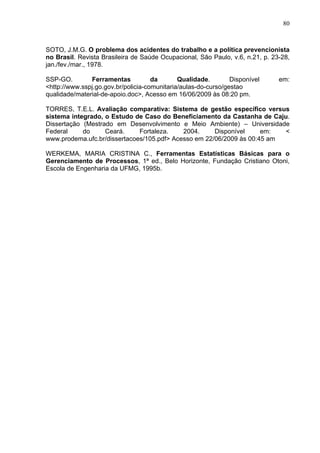 80



SOTO, J.M.G. O problema dos acidentes do trabalho e a política prevencionista
no Brasil. Revista Brasileira de Saúde Ocupacional, São Paulo, v.6, n.21, p. 23-28,
jan./fev./mar., 1978.

SSP-GO.        Ferramentas           da       Qualidade.        Disponível     em:
<http://www.sspj.go.gov.br/policia-comunitaria/aulas-do-curso/gestao
qualidade/material-de-apoio.doc>, Acesso em 16/06/2009 às 08:20 pm.

TORRES, T.E.L. Avaliação comparativa: Sistema de gestão específico versus
sistema integrado, o Estudo de Caso do Beneficiamento da Castanha de Caju.
Dissertação (Mestrado em Desenvolvimento e Meio Ambiente) – Universidade
Federal     do     Ceará.     Fortaleza.    2004.     Disponível     em:  <
www.prodema.ufc.br/dissertacoes/105.pdf> Acesso em 22/06/2009 às 00:45 am

WERKEMA, MARIA CRISTINA C., Ferramentas Estatísticas Básicas para o
Gerenciamento de Processos, 1ª ed., Belo Horizonte, Fundação Cristiano Otoni,
Escola de Engenharia da UFMG, 1995b.
 