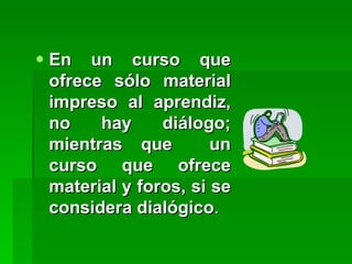 En un curso que ofrece sólo material impreso al aprendiz, no hay diálogo; mientras que  un curso que ofrece material y foros, si se considera dialógico . 