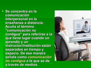 Se concentra en la comunicación interpersonal en la enseñanza a distancia. Acuña el término "comunicación no contigua" para referirse a la que tiene lugar cuando un aprendiz y un instructor/institución están separados en tiempo y espacio. De esa manera señala como  comunicación no contigua  a la que se da a través de medios. 