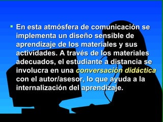 En esta atmósfera de comunicación se implementa un diseño sensible de aprendizaje de los materiales y sus actividades. A través de los materiales adecuados, el estudiante a distancia se involucra en una  conversación didáctica  con el autor/asesor, lo que ayuda a la internalización del aprendizaje. 