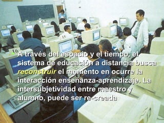A través del espacio y el tiempo, el sistema de educación a distancia busca  reconstruir  el momento en ocurre la interacción enseñanza-aprendizaje. La intersubjetividad entre maestro y alumno, puede ser re-creada  