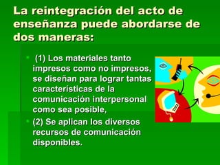 (1) Los materiales tanto impresos como no impresos, se diseñan para lograr tantas características de la comunicación interpersonal como sea posible,  (2) Se aplican los diversos recursos de comunicación disponibles. La reintegración del acto de enseñanza puede abordarse de dos maneras: 