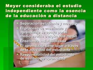 Meyer consideraba el estudio independiente como la esencia de la educación a distancia Separación estudiante y maestro El proceso de enseñanza y aprendizaje se apoya por el medio escrito o algún otro medio Enseñanza individualizada El aprendizaje tiene lugar a través de la actividad del estudiante Responsabilidad del estudiante de su ritmo de aprendizaje 