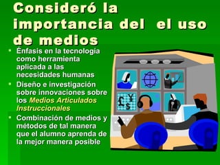 Consideró la importancia del  el uso de medios Énfasis en la tecnología como herramienta aplicada a las necesidades humanas Diseño e investigación sobre innovaciones sobre los  Medios Articulados Instruccionales Combinación de medios y métodos de tal manera que el alumno aprenda de la mejor manera posible 
