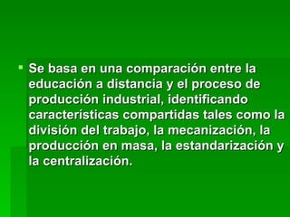 Se basa en una comparación entre la educación a distancia y el proceso de producción industrial, identificando características compartidas tales como la división del trabajo, la mecanización, la producción en masa, la estandarización y la centralización.  