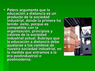 Peters argumenta que la educación a distancia es un producto de la sociedad industrial, donde la primera ha tenido  éxito, porque es compatible con la organización, principios y valores de la sociedad industrial actual. Subraya que la educación a distancia debe ajustarse a los cambios de nuestra sociedad industrial, en la medida que entramos a la era postindustrial o postmoderna.  
