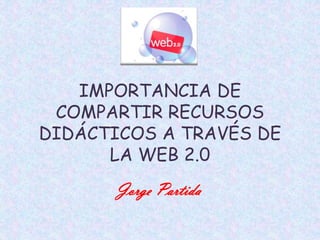 IMPORTANCIA DE
 COMPARTIR RECURSOS
DIDÁCTICOS A TRAVÉS DE
      LA WEB 2.0
       Jorge Partida
 