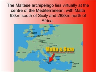 The Maltese archipelago lies virtually at the centre of the Mediterranean, with Malta 93km south of Sicily and 288km north of Africa.   