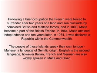 Following a brief occupation the French were forced to surrender after two years of a land and sea blockade by combined British and Maltese forces, and in 1800, Malta became a part of the British Empire. In 1964, Malta attained independence and ten years later, in 1974, it was declared a Republic within the Commonwealth. The people of these Islands speak their own tongue - Maltese, a language of Semitic origin. English is the second language, however Italian, French and German are also widely spoken in Malta and Gozo. 