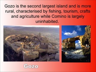 Gozo is the second largest island and is more rural, characterised by fishing, tourism, crafts and agriculture while Comino is largely uninhabited.  Gozo 