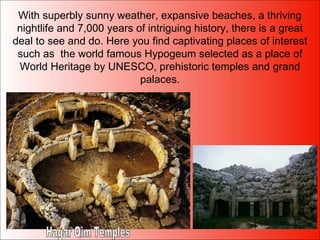 With superbly sunny weather, expansive beaches, a thriving nightlife and 7,000 years of intriguing history, there is a great deal to see and do. Here you find captivating places of interest such as  the world famous Hypogeum selected as a place of World Heritage by UNESCO, prehistoric temples and grand palaces. Hagar Qim Temples 