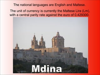 The national languages are English and Maltese.  The unit of currency is currently the Maltese Lira (Lm), with a central parity rate against the euro of 0.429300.  Mdina 