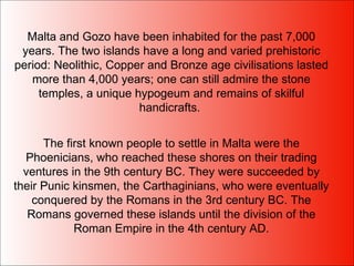 Malta and Gozo have been inhabited for the past 7,000 years. The two islands have a long and varied prehistoric period: Neolithic, Copper and Bronze age civilisations lasted more than 4,000 years; one can still admire the stone temples, a unique hypogeum and remains of skilful handicrafts.  The first known people to settle in Malta were the Phoenicians, who reached these shores on their trading ventures in the 9th century BC. They were succeeded by their Punic kinsmen, the Carthaginians, who were eventually conquered by the Romans in the 3rd century BC. The Romans governed these islands until the division of the Roman Empire in the 4th century AD. 
