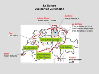La Suisse vue par les Zurichois ! Genf Salon de l’auto Le Gothard C’est le tunnel qui nous  chiesstrak  tous les week-ends dans les deux sens ! Züriland Notre Heimat ! Les autres Suisses ! Les Italiens Bern   La Krapital   Les Welches Unique Airport Le seul airport… swiss !   Les Welches à Couchepin Lugano Pour le week-end ! 