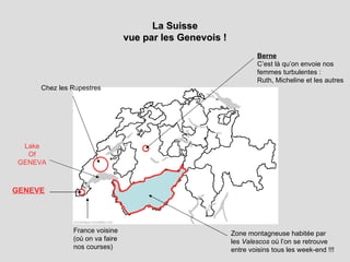 La Suisse vue par les Genevois ! Lake Of GENEVA Chez les Rupestres Berne C’est là qu’on envoie nos femmes turbulentes : Ruth, Micheline et les autres GENEVE France voisine (où on va faire nos courses) Zone montagneuse habitée par les  Valescos  où l’on se retrouve entre voisins tous les week-end !!! 