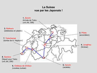 La Suisse vue par les Japonais ! 1.  Zürich Arrivée de Tokio.  (vol JAL 308) 8.  Genève Départ pour Tokio (vol JAL 206) 2.  Pilate (accordéon) 3.  Rothorn (edelweiss en plastic) 4.  Jungfrau (fondue) 5.  Cervin (raclette) 6.  Château de Chillon (couteau suisse) 7.  Tolochenaz (tombe de A. Hepburn) 