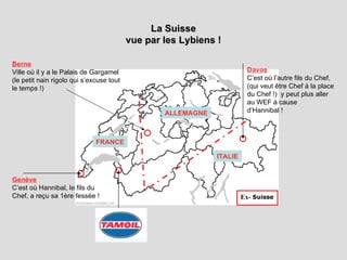 La Suisse vue par les Lybiens ! Genève C’est où Hannibal, le fils du Chef, a reçu sa 1ère fessée ! Davos C’est où l’autre fils du Chef,  (qui veut être Chef à la place du Chef !)  y peut plus aller au WEF à cause d’Hannibal ! Berne Ville où il y a le Palais de Gargamel (le petit nain rigolo qui s’excuse tout le temps !) FRANCE ALLEMAGNE ITALIE Ex- 