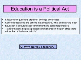 Education is a Political Act It focuses on questions of power, privilege and access Concerns decisions and actions that effect who, what and how we teach Education is about political commitment and social responsibility Transformations begin as political commitments on the part of teachers rather than a “technical activity” Q: Why are you a teacher? 