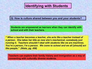 Identifying with Students   Students are empowered as learners when they can identify with school and with their teachers. “  When a teacher becomes a teacher, she acts like a teacher instead of a person.  She takes her title as now she’s mechanical, somebody just running it.  Teachers shouldn’t deal with students like we are machines. You’re a person, I’m a person.  We come to school and we all [should] act like people.”  (Nieto, pg. 498) Q: How is culture shared between you and your students? Teachers can explore their family history and immigration as a way of connecting with culturally diverse students. 