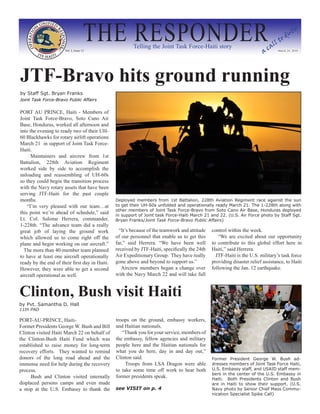 THE RESPONDER
                      Vol. I, Issue 12
                                                        Telling the Joint Task Force-Haiti story
                                                                                                                         ac
                                                                                                                            al
                                                                                                                               l   to
                                                                                                                                        du
                                                                                                                                           ty


                                                                                                                                March 24, 2010




JTF-Bravo hits ground running
by Staff Sgt. Bryan Franks
Joint Task Force-Bravo Public Affairs


PORT AU PRINCE, Haiti - Members of
Joint Task Force-Bravo, Soto Cano Air
Base, Honduras, worked all afternoon and
into the evening to ready two of their UH-
60 Blackhawks for rotary airlift operations
March 21 in support of Joint Task Force-
Haiti.
      Maintainers and aircrew from 1st
Battalion, 228th Aviation Regiment
worked side by side to accomplish the
unloading and reassembling of UH-60s
so they could begin the transition process
with the Navy rotary assets that have been
serving JTF-Haiti for the past couple
months.                                         Deployed members from 1st Battalion, 228th Aviation Regiment race against the sun
    “I’m very pleased with our team…at          to get their UH-60s unfolded and operationally ready March 21. The 1-228th along with
                                                other members of Joint Task Force-Bravo from Soto Cano Air Base, Honduras deployed
this point we’re ahead of schedule,” said       in support of Joint task Force-Haiti March 21 and 22. (U.S. Air Force photo by Staff Sgt.
Lt. Col. Salome Herrera, commander,             Bryan Franks/Joint Task Force-Bravo Public Affairs)
1-228th. “The advance team did a really
great job of laying the ground work               “It’s because of the teamwork and attitude   control within the week.
which allowed us to come right off the          of our personnel that enable us to get this       “We are excited about our opportunity
plane and begin working on our aircraft.”       far,” said Herrera. “We have been well         to contribute to this global effort here in
  The more than 40-member team planned          received by JTF-Haiti, specifically the 24th   Haiti,” said Herrera.
to have at least one aircraft operationally     Air Expeditionary Group. They have really        JTF-Haiti is the U.S. military’s task force
ready by the end of their first day in Haiti.   gone above and beyond to support us.”          providing disaster relief assistance, to Haiti
However, they were able to get a second            Aircrew members began a change over         following the Jan. 12 earthquake.
aircraft operational as well.                   with the Navy March 22 and will take full


Clinton, Bush visit Haiti
by Pvt. Samantha D. Hall
11th PAD

PORT-AU-PRINCE, Haiti-                          troops on the ground, embassy workers,
Former Presidents George W. Bush and Bill       and Haitian nationals.
Clinton visited Haiti March 22 on behalf of        “Thank you for your service, members of
the Clinton-Bush Haiti Fund which was           the embassy, fellow agencies and military
established to raise money for long-term        people here and the Haitian nationals for
recovery efforts. They wanted to remind         what you do here, day in and day out,”
donors of the long road ahead and the           Clinton said.                                  Former President George W. Bush ad-
immense need for help during the recovery            Troops from LSA Dragon were able          dresses members of Joint Task Force Haiti,
process.                                        to take some time off work to hear both        U.S. Embassy staff, and USAID staff mem-
                                                                                               bers in the center of the U.S. Embassy in
      Bush and Clinton visited internally       former presidents speak.                       Haiti. Both Presidents Clinton and Bush
displaced persons camps and even made                                                          are in Haiti to show their support. (U.S.
a stop at the U.S. Embassy to thank the         see VISIT on p. 4                              Navy photo by Senior Chief Mass Commu-
                                                                                               nication Specialist Spike Call)
 