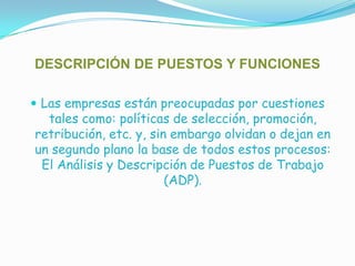 DESCRIPCIÓN DE PUESTOS Y FUNCIONESLas empresas están preocupadas por cuestiones tales como: políticas de selección, promoción, retribución, etc. y, sin embargo olvidan o dejan en un segundo plano la base de todos estos procesos: El Análisis y Descripción de Puestos de Trabajo (ADP).