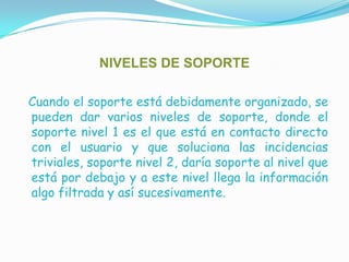 NIVELES DE SOPORTECuando el soporte está debidamente organizado, se pueden dar varios niveles de soporte, donde el soporte nivel 1 es el que está en contacto directo con el usuario y que soluciona las incidencias triviales, soporte nivel 2, daría soporte al nivel que está por debajo y a este nivel llega la información algo filtrada y así sucesivamente.