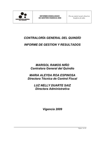 INFORMECONSOLIDADO        Por un control social y fiscal en
         DE GESTIÓN VIGENCIA 2009         beneficio de todos




CONTRALORÍA GENERAL DEL QUINDÍO

INFORME DE GESTION Y RESULTADOS




       MARISOL RAMOS NIÑO
    Contralora General del Quindío

   MARIA ALEYDA ROA ESPINOSA
  Directora Técnica de Control Fiscal

      LUZ NELLY DUARTE SAIZ
       Directora Administrativa




             Vigencia 2009




                                                   Página 1 de 84
 