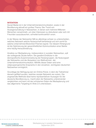 4



INTENTION
Social Media ist in der Unternehmenskommunikation, sowie in der
Bevölkerung aktuell ein großes Thema. Der Trend von
Anzeigenschaltung in Netzwerken, in denen sich mehrere Millionen
Menschen versammeln, um über Interessen zu diskutieren oder sich mit
Freunden auszutauschen, schreitet kontinuierlich voran.

In der Masse der Netzwerke fällt es allerdings schwer zu unterscheiden,
welches Netzwerk welche Nutzerschaft beherbergt und sich somit für
welche Unternehmen/Branchen/Themen eignet. Vor diesem Hintergrund
ist die Optimierung der gesamtheitlichen Kommunikation einer Marke
eine häufig Herausforderung.

Ansätze zur Mediaplanung, insbesondere in sozialen Netzwerken, soll
die vorliegende Studie liefern. Sie gewährt Einblicke in die
demografische Zusammensetzung der Nutzergruppen, die Nutzungsart
der Netzwerke und die Akzeptanz von Maßnahmen der
Unternehmenskommunikation. Mithilfe dieser Daten wird eine
zielgruppengerechte Ansprache in den einzelnen, wichtigsten deutschen
Netzwerken ermöglicht.

Grundlage der Befragung war ein Online-Panel, in dem die Teilnehmer
danach gefiltert wurden, welches soziale Netzwerk sie nutzen. Die
angewandte Methode lässt keine repräsentativen Aussagen für die
deutsche Bevölkerung zu, macht aber die Netzwerke untereinander
vergleichbar und kann mit den erhobenen Daten die Mediaplanung und
das allgemeine Targeting im Web 2.0 unterstützen.




                             Mediaplanung in sozialen Netzwerken
                                      September 2010
 