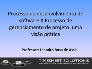 Processo de desenvolvimento de software X Processo de gerenciamento de projeto: uma visão prática Professor: Leandro Rosa de Assi s 