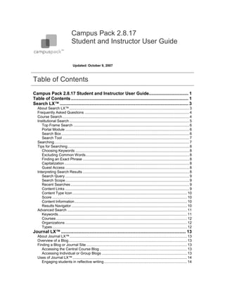 Campus Pack 2.8.17
                                  Student and Instructor User Guide


                                    Updated: October 9, 2007



Table of Contents
Campus Pack 2.8.17 Student and Instructor User Guide................................ 1
Table of Contents ............................................................................................... 1
Search LX™ ........................................................................................................ 3
   About Search LX™ ...................................................................................................................... 3
   Frequently Asked Questions ....................................................................................................... 4
   Course Search ............................................................................................................................. 4
   Institutional Search ...................................................................................................................... 5
      Top Frame Search .................................................................................................................. 6
      Portal Module .......................................................................................................................... 6
      Search Box .............................................................................................................................. 6
      Search Tool ............................................................................................................................. 7
   Searching ..................................................................................................................................... 7
   Tips for Searching ........................................................................................................................ 8
      Choosing Keywords ................................................................................................................ 8
      Excluding Common Words ...................................................................................................... 8
      Finding an Exact Phrase ......................................................................................................... 8
      Capitalization ........................................................................................................................... 8
      Guest Access .......................................................................................................................... 8
   Interpreting Search Results ......................................................................................................... 8
      Search Query .......................................................................................................................... 9
      Search Scope .......................................................................................................................... 9
      Recent Searches ..................................................................................................................... 9
      Content Links .......................................................................................................................... 9
      Content Type Icon ................................................................................................................. 10
      Score ..................................................................................................................................... 10
      Content Information ............................................................................................................... 10
      Results Navigator .................................................................................................................. 10
   Advanced Search ...................................................................................................................... 11
      Keywords ............................................................................................................................... 11
      Courses ................................................................................................................................. 12
      Organizations ........................................................................................................................ 12
      Types ..................................................................................................................................... 12
Journal LX™ ..................................................................................................... 13
   About Journal LX™.................................................................................................................... 13
   Overview of a Blog ..................................................................................................................... 13
   Finding a Blog or Journal Site ................................................................................................... 13
      Accessing the Central Course Blog ...................................................................................... 13
      Accessing Individual or Group Blogs .................................................................................... 13
   Uses of Journal LX™ ................................................................................................................. 14
      Engaging students in reflective writing .................................................................................. 14
 