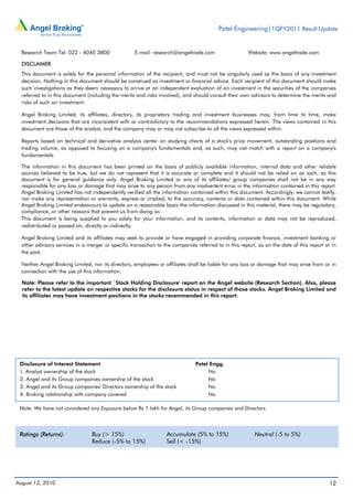 Patel Engineering|1QFY2011 Result Update


  Research Team Tel: 022 - 4040 3800                E-mail: research@angeltrade.com                   Website: www.angeltrade.com

  DISCLAIMER
  This document is solely for the personal information of the recipient, and must not be singularly used as the basis of any investment
  decision. Nothing in this document should be construed as investment or financial advice. Each recipient of this document should make
  such investigations as they deem necessary to arrive at an independent evaluation of an investment in the securities of the companies
  referred to in this document (including the merits and risks involved), and should consult their own advisors to determine the merits and
  risks of such an investment.

  Angel Broking Limited, its affiliates, directors, its proprietary trading and investment businesses may, from time to time, make
  investment decisions that are inconsistent with or contradictory to the recommendations expressed herein. The views contained in this
  document are those of the analyst, and the company may or may not subscribe to all the views expressed within.

  Reports based on technical and derivative analysis center on studying charts of a stock's price movement, outstanding positions and
  trading volume, as opposed to focusing on a company's fundamentals and, as such, may not match with a report on a company's
  fundamentals.

  The information in this document has been printed on the basis of publicly available information, internal data and other reliable
  sources believed to be true, but we do not represent that it is accurate or complete and it should not be relied on as such, as this
  document is for general guidance only. Angel Broking Limited or any of its affiliates/ group companies shall not be in any way
  responsible for any loss or damage that may arise to any person from any inadvertent error in the information contained in this report.
  Angel Broking Limited has not independently verified all the information contained within this document. Accordingly, we cannot testify,
  nor make any representation or warranty, express or implied, to the accuracy, contents or data contained within this document. While
  Angel Broking Limited endeavours to update on a reasonable basis the information discussed in this material, there may be regulatory,
  compliance, or other reasons that prevent us from doing so.
  This document is being supplied to you solely for your information, and its contents, information or data may not be reproduced,
  redistributed or passed on, directly or indirectly.

  Angel Broking Limited and its affiliates may seek to provide or have engaged in providing corporate finance, investment banking or
  other advisory services in a merger or specific transaction to the companies referred to in this report, as on the date of this report or in
  the past.

  Neither Angel Broking Limited, nor its directors, employees or affiliates shall be liable for any loss or damage that may arise from or in
  connection with the use of this information.

  Note: Please refer to the important `Stock Holding Disclosure' report on the Angel website (Research Section). Also, please
  refer to the latest update on respective stocks for the disclosure status in respect of those stocks. Angel Broking Limited and
  its affiliates may have investment positions in the stocks recommended in this report.




 Disclosure of Interest Statement                                              Patel Engg.
 1. Analyst ownership of the stock                                                  No
 2. Angel and its Group companies ownership of the stock                            No
 3. Angel and its Group companies' Directors ownership of the stock                 No
 4. Broking relationship with company covered                                       No

 Note: We have not considered any Exposure below Rs 1 lakh for Angel, its Group companies and Directors.



 Ratings (Returns):              Buy (> 15%)                      Accumulate (5% to 15%)                 Neutral (-5 to 5%)
                                 Reduce (-5% to 15%)              Sell (< -15%)




August 13, 2010                                                                                                                           12
 