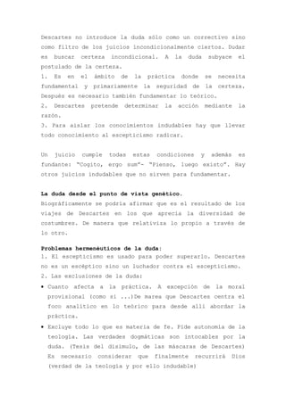 Descartes no introduce la duda sólo como un correctivo sino
como filtro de los juicios incondicionalmente ciertos. Dudar
es   buscar    certeza   incondicional.          A    la   duda      subyace    el
postulado de la certeza.
1.   Es   en   el   ámbito     de   la    práctica     donde         se   necesita
fundamental    y    primariamente        la   seguridad     de       la   certeza.
Después es necesario también fundamentar lo teórico.
2.   Descartes      pretende    determinar       la   acción         mediante   la
razón.
3. Para aislar los conocimientos indudables hay que llevar
todo conocimiento al escepticismo radicar.


Un    juicio   cumple    todas      estas     condiciones        y    además    es
fundante: “Cogito, ergo sum”- “Pienso, luego existo”. Hay
otros juicios indudables que no sirven para fundamentar.


La duda desde el punto de vista genético.
Biográficamente se podría afirmar que es el resultado de los
viajes de Descartes en los que aprecia la diversidad de
costumbres. De manera que relativiza lo propio a través de
lo otro.

Problemas hermenéuticos de la duda:
1. El escepticismo es usado para poder superarlo. Descartes
no es un escéptico sino un luchador contra el escepticismo.
2. Las exclusiones de la duda:
• Cuanto afecta a la práctica. A excepción de la moral
 provisional (como si ...)De marea que Descartes centra el
 foco analítico en lo teórico para desde allí abordar la
 práctica.
• Excluye todo lo que es materia de fe. Pide autonomía de la
 teología. Las verdades dogmáticas son intocables por la
 duda. (Tesis del disimulo, de las máscaras de Descartes)
 Es    necesario     considerar      que      finalmente    recurrirá          Dios
 (verdad de la teología y por ello indudable)
 