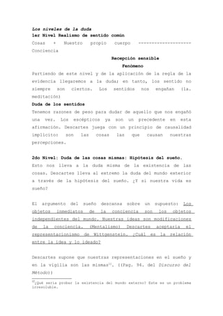Los niveles de la duda
1er Nivel Realismo de sentido común
Cosas      +     Nuestro          propio        cuerpo     --------------------
Conciencia
                                               Recepción sensible
                                                  Fenómeno
Partiendo de este nivel y de la aplicación de la regla de la
evidencia llegaremos a la duda; en tanto, los sentido no
siempre        son     ciertos.         Los    sentidos        nos    engañan     (1a.
meditación)
Duda de los sentidos
Tenemos razones de peso para dudar de aquello que nos engañó
una    vez.     Los    escépticos         ya    son   un    precedente       en   esta
afirmación. Descartes juega con un principio de causalidad
implícito:           son    las        cosas    las      que     causan      nuestras
percepciones.


2do Nivel: Duda de las cosas mismas: Hipótesis del sueño.
Esto nos lleva a la duda misma de la existencia de las
cosas. Descartes lleva al extremo la duda del mundo exterior
a través de la hipótesis del sueño. ¿Y si nuestra vida es
sueño?


El    argumento       del   sueño       descansa      sobre     un    supuesto:    Los
objetos        inmediatos         de    la     conciencia       son    los    objetos
independientes del mundo. Nuestras ideas son modificaciones
de    la   conciencia.            (Mentalismo)        Descartes       aceptaría     el
representacionismo de Wittgenstein. ¿Cuál es la relación
entre la idea y lo ideado?


Descartes supone que nuestras representaciones en el sueño y
en la vigilia son las mismas12. ((Pag. 94. del Discurso del
Método))
12
 ¿Qué sería probar la existencia del mundo externo? Este es un problema
irresoluble.
 