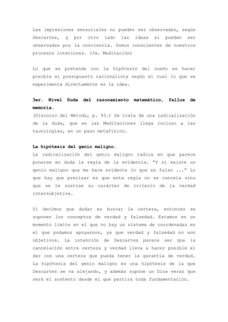 Las impresiones sensoriales no pueden ser observadas, según
Descartes,     y    por    otro   lado   las   ideas   sí    pueden      ser
observadas por la conciencia. Somos conscientes de nuestros
procesos interiores. (3a. Meditación)


Lo que se pretende con la hipótesis del sueño es hacer
posible el presupuesto racionalista según el cual lo que se
experimenta directamente es la idea.


3er.   Nivel   Duda       del   razonamiento   matemático,    fallos     de
memoria.
(Discurso del Método, p. 93.) Se trata de una radicalización
de la duda, que en las Meditaciones llega incluso a las
tautologías, en un paso metafísico.


La hipótesis del genio maligno.
La radicalización del genio maligno radica en que parece
ponerse en duda la regla de la evidencia. “Y si existe un
genio maligno que me hace evidente lo que es falso ...” Lo
que hay que precisar es que esta regla no se cancela sino
que se le sustrae su carácter de criterio de la verdad
intersubjetiva.


Si decimos que dudar es buscar la certeza, entonces se
suponen los conceptos de verdad y falsedad. Estamos en un
momento límite en el que no hay un sistema de coordenadas en
el que podamos apoyarnos, ya que verdad y falsedad no son
objetivos.     La   intención     de   Descartes   parece    ser   que   la
cancelación entre certeza y verdad lleva a hacer posible el
dar con una certeza que pueda tener la garantía de verdad.
La hipótesis del genio maligno es una hipótesis de la que
Descartes se va alejando, y además supone un Dios veraz que
será el sustento desde el que partirá toda fundamentación.
 