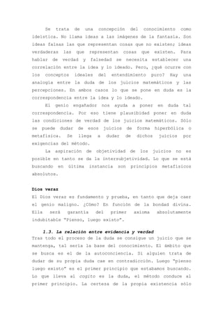 Se     trata        de     una     concepción        del       conocimiento         como
ideística. No llama ideas a las imágenes de la fantasía. Son
ideas falsas las que representan cosas que no existen; ideas
verdaderas        las       que      representan          cosas      que     existen.      Para
hablar      de    verdad        y    falsedad        se    necesita         establecer       una
correlación entre la idea y lo ideado. Pero, ¿qué ocurre con
los    conceptos           ideales       del       entendimiento            puro?   Hay      una
analogía entre la duda de los juicios matemáticos y las
percepciones. En ambos casos lo que se pone en duda es la
correspondencia entre la idea y lo ideado.
       El    genio         engañador         nos    ayuda       a    poner    en    duda     tal
correspondencia. Por eso tiene plausibidad poner en duda
las condiciones de verdad de los juicios matemáticos. Sólo
se    puede      dudar      de      esos     juicios       de       forma    hiperbólica       o
metafísica.           Se    llega        a     dudar      de        dichos    juicios        por
exigencias del método.
       La    aspiración             de   objetividad        de       los    juicios     no    es
posible en tanto se da la intersubjetividad. Lo que se está
buscando         en   última         instancia       son    principios          metafísicos
absolutos.


Dios veraz
El Dios veraz es fundamento y prueba, en tanto que deja caer
el genio maligno. ¿Cómo? En función de la bondad divina.
Ella     será         garantía           del       primer       axioma        absolutamente
indubitable “Pienso, luego existo”.

    1.3. La relación entre evidencia y verdad
Tras todo el proceso de la duda se consigue un juicio que se
mantenga, tal sería la base del conocimiento. El ámbito que
se busca es el de la autoconciencia. Si alguien trata de
dudar de su propia duda cae en contradicción. Luego “pienso
luego existo” es el primer principio que estabamos buscando.
Lo que lleva al cogito es la duda, el método conduce al
primer principio. La certeza de la propia existencia sólo
 
