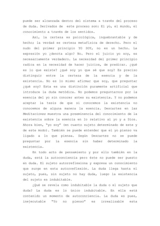 puede ser alcanzada dentro del sistema a través del proceso
de duda. Derivados de             este proceso son: El yo, el mundo, el
conocimiento a través de los sentidos.
       Así, la certeza es psicológica, inquebrantable y de
hecho; la verdad es certeza metafísica de derecho. Pero el
nudo    del   primer       principio       YO    SOY,      no    es   un   hecho.     La
expresión yo ¿denota algo? No. Pero el juicio yo soy, es
necesariamente verdadero. La necesidad del primer principio
radica en la necesidad de hacer juicios, de predicar. ¿qué
es lo que existe? ¿qué soy yo que sé que soy? Es preciso
distinguir      entre       la    certeza        de     la      esencia    y    de    la
existencia. No es lo mismo afirmar que soy, que preguntar
¿qué soy? Esta es una distinción puramente artificial que
introduce la duda metódica. No podemos preguntarnos por la
esencia del yo sin conocer antes su existencia. Y no podemos
aceptar   la    tesis       de    que   si      conocemos        la   existencia       no
conocemos de alguna manera la esencia. Descartes en las
Meditaciones muestra una preeminencia del conocimiento de la
existencia sobre la esencia en lo relativo al yo y a Dios.
Ahora bien, “yo soy” (en cuanto sujeto determinado de este y
de este modo). También se puede entender que el yo pienso va
ligado    a    lo    que    piensa.        Según      Descartes       no   se     puede
preguntar      por     la        esencia        sin   haber        determinado         la
existencia.
       En todo acto de pensamiento y por ello también en la
duda, está la autoconciencia pero éste no puede ser puesto
en duda. El sujeto autorreflexiona y expresa un conocimiento
que surge en esta autorreflexión. La duda llega hasta el
sujeto, pues, sin sujeto no hay duda, luego la existencia
del sujeto es indubitable.
       ¿Qué se revela como indubitable la duda o el sujeto que
duda?    La    duda    es    lo     único       indubitable.          En   ella      está
contenido un momento de autoconciencia. La duda es pues,
inejecutable         “Yo     no      pienso”          es        irrealizable         esta
 