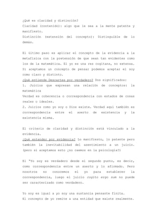 ¿Qué es claridad y distinción?
Claridad (contenido): algo que le sea a la mente patente y
manifiesto.
Distinción      (extensión      del    concepto):     Distinguible      de   lo
demás.


El último paso es aplicar el concepto de la evidencia a la
metafísica con la pretensión de que sean tan evidentes como
los de la matemática. El yo es una res cogitans, no extensa.
Si aceptamos un concepto de pensar podemos aceptar el soy
como claro y distinto.
¿Qué entiende Descartes por verdadero? Dos significados:
1.   Juicios     que    expresan      una   relación    de    conceptos:     la
matemática
Verdad es coherencia o correspondencia con estados de cosas
reales o ideales.
2. Juicios como yo soy o Dios existe. Verdad aquí también es
correspondencia         entre    el    aserto    de     existencia      y    la
existencia misma.


El criterio de claridad y distinción está vinculado a la
evidencia.
¿Qué entender por evidencia? Lo manifiesto, lo patente pero
también    la    inevitabilidad       del   asentimiento      a   un   juicio.
(pero si aceptamos esto ¿no caemos en la psicología?)


El “Yo soy es verdadero desde el segundo punto, es decir,
como correspondencia entre un aserto y lo afirmado. Pero
nosotros        no     conocemos      el    yo   para        establecer      la
correspondencia, luego el juicio cogito ergo sum no puede
ser caracterizado como verdadero.


Yo soy es igual a yo soy una sustancia pensante finita.
El concepto de yo remite a una entidad que existe realmente.
 