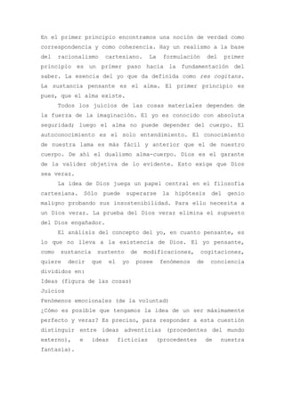 En el primer principio encontramos una noción de verdad como
correspondencia y como coherencia. Hay un realismo a la base
del    racionalismo       cartesiano.        La    formulación        del    primer
principio es un primer paso hacia la fundamentación del
saber. La esencia del yo que da definida como res cogitans.
La sustancia pensante es el alma. El primer principio es
pues, que el alma existe.
       Todos los juicios de las cosas materiales dependen de
la fuerza de la imaginación. El yo es conocido con absoluta
seguridad; luego el alma no puede depender del cuerpo. El
autoconocimiento es el solo entendimiento. El conocimiento
de nuestra lama es más fácil y anterior que el de nuestro
cuerpo. De ahí el dualismo alma-cuerpo. Dios es el garante
de la validez objetiva de lo evidente. Esto exige que Dios
sea veraz.
       La idea de Dios juega un papel central en el filosofía
cartesiana.       Sólo    puede    superarse       la   hipótesis      del   genio
maligno probando sus insostenibilidad. Para ello necesita a
un Dios veraz. La prueba del Dios veraz elimina el supuesto
del Dios engañador.
       El análisis del concepto del yo, en cuanto pensante, es
lo que no lleva a la existencia de Dios. El yo pensante,
como   sustancia     sustento          de   modificaciones,       cogitaciones,
quiere    decir     que    el     yo    posee      fenómenos     de    conciencia
divididos en:
Ideas (figura de las cosas)
Juicios
Fenómenos emocionales (de la voluntad)
¿Cómo es posible que tengamos la idea de un ser máximamente
perfecto y veraz? Es preciso, para responder a esta cuestión
distinguir entre ideas adventicias (procedentes del mundo
externo),     e     ideas       ficticias         (procedentes        de    nuestra
fantasía).
 