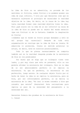 La    idea    de       Dios      no    es     adventicia,       no     procede     de       los
sentidos; ni ficticia, somos finitos y no podemos poseer una
idea de algo infinito. Y ello por que Descartes cree que es
necesario sujetarse al principio de causalidad la realidad
objetiva de la idea. Es decir, en la causa de la idea hay
tanta realidad formal como realidad objetiva tiene la idea.
Pero ¿qué ocurre con la idea de un ser infinito? La causa de
la idea de Dios no puede ser ni objeto del mundo exterior
(que son finitos) ni de la fantasía (también la imaginación
es finita)
[[Sabemos que el mundo es finito porque deseamos y esto es
así     porque         hay        carencias]]         Después          de      toda      esta
argumentación se concluye que la idea de Dios es innata. Ni
adquirida        ni    producida.            Innata   en    sentido         potencial       no
actual, es decir, está en nosotros potencialmente.
       Todo       lo       que    se       piensa   necesariamente          se    comporta
también así en la realidad (segunda prueba de la existencia
de Dios en los predicados)
       Por mucho que se diga que un triángulo tiene tres
lados, y por muy claro que esto se presente, ello no nos
permite afirmar la existencia del triángulo. Pero en la idea
de    un     ser       absolutamente            perfecto        sí     se      implica      la
existencia.           Ya    que       es    perfecto,      la    existencia        es       una
perfección, luego existe. De cualquier objeto finito por el
hecho de tener la idea no se implica la existencia, pero en
Dios,      por    ser       infinitamente           perfecto,        sí   se     deriva     la
existencia de la idea. “Es casi lo mismo concebir a Dios que
concebir      que      existe”         (Descartes)       Este        racionalismo        puro
implica      un    paso          de    la    necesidad     del       pensamiento        a   la
necesidad del ser.


Descartes formula dos pruebas de la existencia de Dios:
1. Casual
 