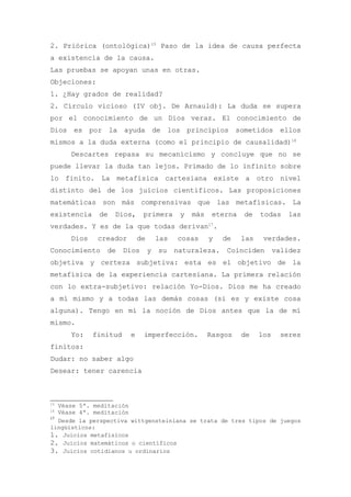 2. Priórica (ontológica)15 Paso de la idea de causa perfecta
a existencia de la causa.
Las pruebas se apoyan unas en otras.
Objeciones:
1. ¿Hay grados de realidad?
2. Círculo vicioso (IV obj. De Arnauld): La duda se supera
por el conocimiento de un Dios veraz. El conocimiento de
Dios es por la ayuda de los principios sometidos ellos
mismos a la duda externa (como el principio de causalidad)16
      Descartes repasa su mecanicismo y concluye que no se
puede llevar la duda tan lejos. Primado de lo infinito sobre
lo finito. La metafísica cartesiana existe a otro nivel
distinto del de los juicios científicos. Las proposiciones
matemáticas son más comprensivas que las metafísicas. La
existencia    de   Dios,      primera       y   más    eterna   de    todas     las
verdades. Y es de la que todas derivan17.
      Dios    creador       de       las   cosas      y   de    las    verdades.
Conocimiento    de     Dios      y   su    naturaleza.     Coinciden        validez
objetiva y certeza subjetiva: esta es el objetivo de la
metafísica de la experiencia cartesiana. La primera relación
con lo extra-subjetivo: relación Yo-Dios. Dios me ha creado
a mí mismo y a todas las demás cosas (si es y existe cosa
alguna). Tengo en mí la noción de Dios antes que la de mí
mismo.
      Yo:    finitud    e     imperfección.           Rasgos    de    los    seres
finitos:
Dudar: no saber algo
Desear: tener carencia



15
   Véase 5ª. meditación
16
   Véase 4ª. meditación
17
   Desde la perspectiva wittgensteiniana se trata de tres tipos de juegos
lingüísticos:
1. Juicios metafísicos
2. Juicios matemáticos o científicos
3. Juicios cotidianos u ordinarios
 