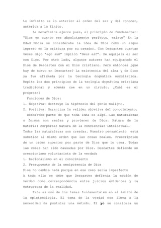 Lo infinito es lo anterior al orden del ser y del conocer,
anterior a lo finito.
       La metafísica ejerce pues, el principio de fundamentar:
“Dios en cuanto ser absolutamente perfecto, existe” En la
Edad Media se consideraba la idea de Dios como un signo
impreso en la criatura por su creador. Con Descartes cuantas
veces digo “ego sum” implico “Deus est”. Se equipara el ser
con Dios. Por otro lado, algunos autores han equiparado el
Dios de Descartes con el Dios cristiano. Pero entonces ¿qué
hay de nuevo en Descartes? La existencia del alma y de Dios
ya    fue     afirmada   por   la     teología   dogmática    escolástica.
Repite los dos principios de la teología dogmática cristiana
tradicional       y   además    cae    en   un   círculo.    ¿Cuál   es    el
progreso?
    Funciones de Dios:
1. Negativa: destruye la hipótesis del genio maligno.
2. Positiva: Garantiza la validez objetiva del conocimiento.
    Descartes parte de que toda idea es algo. Las naturalezas
o    formas    son    reales   y provienen de Dios: Natura de la
materia: corpórea; Natura de la conciencia: intelectual.
Todas las naturalezas son creadas. Nuestro pensamiento                    está
sometido al mismo orden que las cosas reales. Prescripción
de un orden superior por parte de Dios que lo crea. Todas
las cosas han sido causadas por Dios. Descartes defiende un
creacionismo voluntarista de la verdad:
1. Racionalismo en el conocimiento
2. Presupuesto de la omnipotencia de Dios
Dios no cambia nada porque en ese caso sería imperfecto
A todo ello se debe que Descartes defienda la noción de
verdad como correspondencia entre juicios evidentes y la
estructura de la realidad.
       Este es uno de los temas fundamentales en el ámbito de
la epistemología. El tema de la verdad nos lleva a la
necesidad de postular una método. El yo se considera un
 