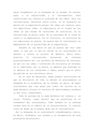 apoyo fundamental en la búsqueda de la verdad. Se vuelve,
pues,     a       la   subjetividad    y    la    introspección.      Este
subjetivismo nos conduce al problema de las ideas. Para los
racionalistas, Descartes entre ellos, no es necesario el
aporte de la experiencia porque las ideas son innatas, para
los empiristas, Hume, la experiencia es el origen de las
ideas ya que surgen de relaciones de asociación. En el
racionalismo se parte, pues, de la autonomía de la razón en
cuanto a la experiencia. Por el contrario, la conciencia de
los empiristas es pasiva. De manera que el conocimiento es
dependiente de la posibilidad de la experiencia.
    Estamos en una época en que se piensa que sólo cabe
saber lo que es; lo que es válido en el conocimiento se
desvela       y   conoce   su   proceso    de    génesis.    Ahora   bien,
mientras          el    racionalismo       cartesiano       se   interesa
primordialmente por los procesos de gestación de certezas,
ya que con las ideas o contenidos de conciencia se contaba;
en el empirismo, por su parte, la génesis que preocupa es
la génesis de los contenidos o ideas, puesto que el punto
de partida es una conciencia vacía.
    En el caso de Descartes, hemos podido cerciorarnos de
que la motivación de todo su método es precisamente la
búsqueda de la evidencia, de la verdad, es decir, de aquel
conocimiento que tras pasar por todos los filtros de la
duda metódica alcanza el estatuto de absolutamente evidente
y, por ello, indubitable.
    Todo el proceso de la duda metódica nos conduce a                     un
juicio    “Pienso,      luego   existo”    que   se   constituye     en   el
fundamento del conocimiento. Como veremos en la próxima
unidad este es el ámbito de la autoconciencia. Si alguien
trata de dudar de su propia duda cae en contradicción.
 Así la búsqueda de un conocimiento indudablemente cierto,
es decir, verdadero, nos conduce a la recuperación de tres
principios metafísicos:
 