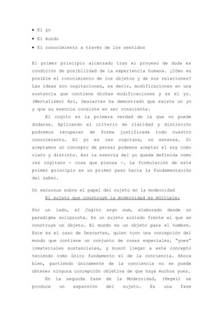 • El yo
• El mundo
• El conocimiento a través de los sentidos


El primer principio alcanzado tras el proceso de duda es
condición de posibilidad de la experiencia humana. ¿Cómo es
posible el conocimiento de los objetos y de sus relaciones?
Las ideas son cogitaciones, es decir, modificaciones en una
sustancia que contiene dichas modificaciones y es el yo.
(Mentalismo) Así, Descartes ha demostrado que existe un yo
y que su esencia consiste en ser consciente.
      El cogito es la primera verdad de la que no puede
dudarse. Aplicando el criterio de claridad y distinción
podremos     recuperar         de    forma    justificada         todo     nuestro
conocimiento.       El    yo    es    res     cogitans,     no     extensa.      Si
aceptamos un concepto de pensar podemos aceptar el soy como
claro y distinto. Así la esencia del yo queda definida como
res cogitans - cosa que piensa -. La formulación de este
primer principio es un primer paso hacia la fundamentación
del saber.

Un excursus sobre el papel del sujeto en la modernidad
      El sujeto que construye la modernidad es múltiple:

Por   un   lado,     el   Cogito       ergo       sum,   elaborado       desde   un
paradigma solipsista. Es un sujeto aislado frente al que se
construye un objeto. El mundo es un objeto para el hombre.
Este es el caso de Descartes, quien tuvo una concepción del
mundo que contiene un conjunto de cosas especiales, “yoes”
inmateriales sustanciales, y buscó llegar a este concepto
teniendo como único fundamento el de la conciencia. Ahora
bien, partiendo únicamente de la conciencia no se puede
obtener ninguna concepción objetiva de que haya muchos yoes.
      En   la     segunda      fase   de     la    Modernidad,      (Hegel)      se
produce      un     expansión         del         sujeto.    Es      una     fase
 