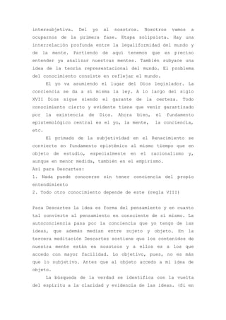 intersubjetiva.           Del    yo    al     nosotros.    Nosotros    vamos   a
ocuparnos de la primera fase. Etapa solipsista. Hay una
interrelación profunda entre la legaliformidad del mundo y
de    la    mente.   Partiendo de aquí tenemos que es preciso
entender ya analizar nuestras mentes. También subyace una
idea de la teoría representacional del mundo. El problema
del conocimiento consiste en reflejar el mundo.
       El yo va asumiendo el lugar del Dios legislador. La
conciencia se da a sí misma la ley. A lo largo del siglo
XVII    Dios      sigue    siendo el garante de la certeza. Todo
conocimiento cierto y evidente tiene que venir garantizado
por    la    existencia         de    Dios.    Ahora    bien,    el   fundamento
epistemológico central es el yo, la mente,                       la conciencia,
etc.
       El primado de la subjetividad en el Renacimiento se
convierte en fundamento epistémico al mismo tiempo que en
objeto      de    estudio,       especialmente     en     el    racionalismo   y,
aunque en menor medida, también en el empirismo.
Así para Descartes:
1. Nada puede conocerse sin tener conciencia del propio
entendimiento
2. Todo otro conocimiento depende de este (regla VIII)


Para Descartes la idea es forma del pensamiento y en cuanto
tal convierte al pensamiento en consciente de sí mismo. La
autoconciencia pasa por la conciencia que yo tengo de las
ideas,      que    además       median entre sujeto y objeto. En la
tercera meditación Descartes sostiene que los contenidos de
nuestra mente están en nosotros y a ellos es a los que
accedo con mayor facilidad. Lo objetivo, pues, no es más
que lo subjetivo. Antes que al objeto accedo a mi idea de
objeto.
       La búsqueda de la verdad se identifica con la vuelta
del espíritu a la claridad y evidencia de las ideas. (Si en
 