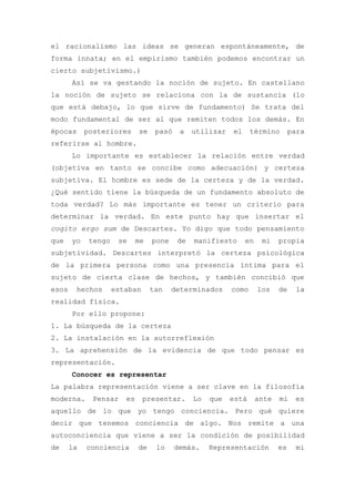 el racionalismo las ideas se generan espontáneamente, de
forma innata; en el empirismo también podemos encontrar un
cierto subjetivismo.)
       Así se va gestando la noción de sujeto. En castellano
la noción de sujeto se relaciona con la de sustancia (lo
que está debajo, lo que sirve de fundamento) Se trata del
modo fundamental de ser al que remiten todos los demás. En
épocas      posteriores      se    pasó    a   utilizar   el     término        para
referirse al hombre.
       Lo importante es establecer la relación entre verdad
(objetiva en tanto se concibe como adecuación) y certeza
subjetiva. El hombre es sede de la certeza y de la verdad.
¿Qué sentido tiene la búsqueda de un fundamento absoluto de
toda verdad? Lo más importante es tener un criterio para
determinar la verdad. En este punto hay que insertar el
cogito ergo sum de Descartes. Yo digo que todo pensamiento
que    yo    tengo    se     me   pone    de   manifiesto      en    mi    propia
subjetividad. Descartes interpretó la certeza psicológica
de la primera persona como una presencia íntima para el
sujeto de cierta clase de hechos, y también concibió que
esos    hechos       estaban      tan    determinados     como      los    de     la
realidad física.
       Por ello propone:
1. La búsqueda de la certeza
2. La instalación en la autorreflexión
3. La aprehensión de la evidencia de que todo pensar es
representación.
       Conocer es representar
La palabra representación viene a ser clave en la filosofía
moderna.      Pensar    es     presentar.      Lo   que   está      ante   mí    es
aquello de lo que yo tengo conciencia. Pero qué quiere
decir que tenemos conciencia de algo. Nos remite a una
autoconciencia que viene a ser la condición de posibilidad
de     la   conciencia       de    lo     demás.    Representación         es     mi
 